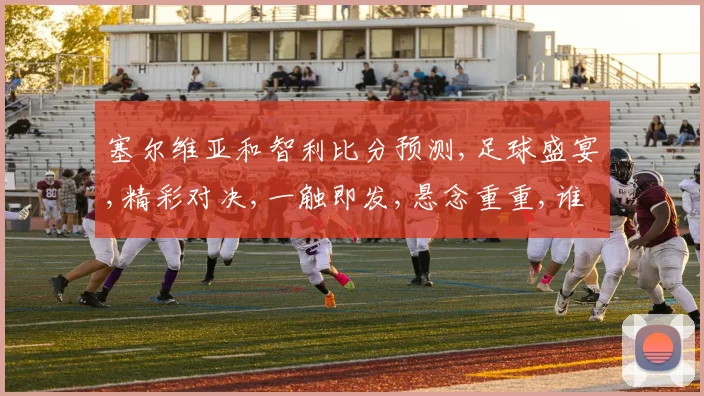 塞尔维亚和智利比分预测,足球盛宴,精彩对决,一触即发,悬念重重,谁将问鼎
