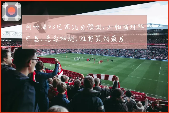 利物浦vs巴塞比分预测,利物浦对阵巴塞,悬念四起,谁将笑到最后